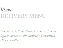 
View DELIVERY MENU We deliver to: Lincoln Park, River North, Lakeview, Lincoln Square, Andersonville, Avondale, Downtown. Give us a call at
(773) 472-6411